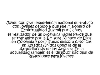 Joven con gran experiencia nacional en trabajo
con jóvenes debido a que fue misionero de
Espiritualidad Juvenil por 6 años,
es realizador de un programa radial Parce que
se transmite por la Emisora Minuto de Dios
en Colombia y por algunas emisora católicas
en Estados Unidos como la de la
Arquidiócesis de los Ángeles; En la
actualidad también es el director nacional de
Reflexiones para jóvenes.

 
