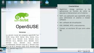 Contoso
C o n j u n t o s
a p l i c a c i o n e s
OpenSUSE
Características
• AppArmor: otorga permisos a las
aplicaciones en función de cómo se
ejecutan e interaccionan con el sistema.
• YaST: una aplicación que openSUSE utiliza
para administrar el sistema e instalar
software.
• Xen: software de virtualización.
• KDE, GNOME, XFCE y más entornos.
• Compiz: un escritorio 3D que corre sobre
Xgl.
5
Versiones
La versión inicial del proyecto openSUSE fue
SUSE Linux 10.0: Series 10.x, Series 11.x,
Versión 11.2, Versión 11.3, Versión 11.4,
Versión 12.1, Versión 12.2, Versión 12.3,
Versión 13.1, Versión 13.2, Versión
Tumbleweed, Versión Leap 42.1, Versión Leap
42.2 & 42.3, Versión Leap 15.0, Versión leap
15.2, Versión leap 15.3.
 
