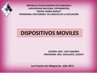 REPÚBLICA DE BOLIVARIANA DE VENEZUELA
UNIVERSIDAD NACIONAL EXPERIMENTAL
“RAFAEL MARÍA BARALT”
PROGRAMA: DOCTORADO EN CIENCIAS DE LA EDUCACIÓN
Los Puertos de Altagracia, Julio 2013
AUTORA: MSC. LIZZY SANDREA
PROFESORA: DRA. ESCALANTE, ZUGEHY
DISPOSITIVOS MOVILES
 
