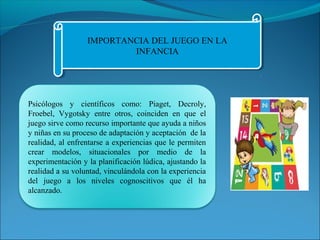 IMPORTANCIA DEL JUEGO EN LA 
IMPORTANCIA DEL JUEGO EN LA 
INFANCIA 
INFANCIA 
Psicólogos y científicos como: Piaget, Decroly, 
Froebel, Vygotsky entre otros, coinciden en que el 
juego sirve como recurso importante que ayuda a niños 
y niñas en su proceso de adaptación y aceptación de la 
realidad, al enfrentarse a experiencias que le permiten 
crear modelos, situacionales por medio de la 
experimentación y la planificación lúdica, ajustando la 
realidad a su voluntad, vinculándola con la experiencia 
del juego a los niveles cognoscitivos que él ha 
alcanzado. 
 