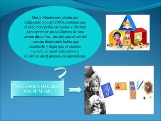María Montessori, citada por 
Educación Social (2003), sostenía que 
el niño necesitaba estímulos y libertad 
para aprender sin los límites de una 
severa disciplina. Insistió que el rol del 
maestro dominante había que 
cambiarlo y dejar que el alumno 
tuviera un papel más activo y 
dinámico en el proceso de aprendizaje 
AYÚDAME A HACERLO 
POR MÍ MISMO 
 