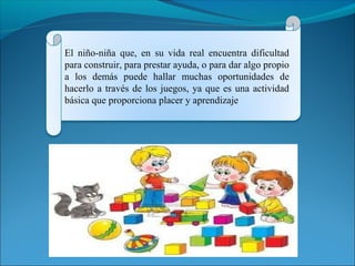 El niño-niña que, en su vida real encuentra dificultad 
para construir, para prestar ayuda, o para dar algo propio 
a los demás puede hallar muchas oportunidades de 
hacerlo a través de los juegos, ya que es una actividad 
básica que proporciona placer y aprendizaje 
 