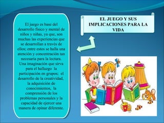 El juego es base del 
El juego es base del 
desarrollo físico y mental de 
niños y niñas, ya que, son 
muchas las experiencias que 
se desarrollan a través de 
ellos; entre estos se halla una 
atención y concentración tan 
necesaria para la lectura. 
Una imaginación que sirva 
desarrollo físico y mental de 
niños y niñas, ya que, son 
muchas las experiencias que 
se desarrollan a través de 
ellos; entre estos se halla una 
atención y concentración tan 
necesaria para la lectura. 
Una imaginación que sirva 
para el hallazgo la 
para el hallazgo la 
participación en grupos; el 
desarrollo de la creatividad, 
participación en grupos; el 
desarrollo de la creatividad, 
la adquisición de 
conocimientos, la 
comprensión de los 
problemas personales y la 
capacidad de ejercer una 
manera de opinar diferente. 
la adquisición de 
conocimientos, la 
comprensión de los 
problemas personales y la 
capacidad de ejercer una 
manera de opinar diferente. 
EL JUEGO Y SUS 
IMPLICACIONES PARA LA 
VIDA 
 