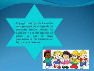 El juego contribuye a la formación 
de la personalidad, al logro de las 
cualidades morales, espíritu de 
disciplina y a la participación de 
grupo, ya que el juego 
proporciona la estructuración de 
las relaciones humanas. 
 