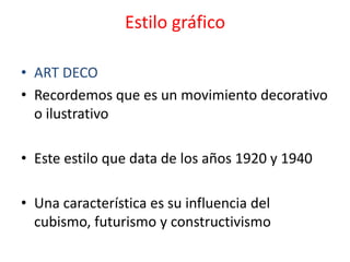 Estilo gráfico

• ART DECO
• Recordemos que es un movimiento decorativo
  o ilustrativo

• Este estilo que data de los años 1920 y 1940

• Una característica es su influencia del
  cubismo, futurismo y constructivismo
 