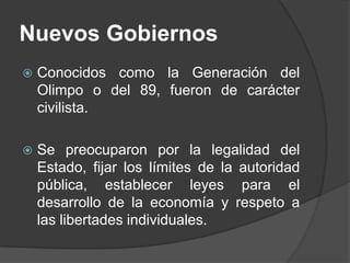 Nuevos GobiernosConocidos como la Generación del Olimpo o del 89, fueron de carácter civilista.Se preocuparon por la legalidad del Estado, fijar los límites de la autoridad pública, establecer leyes para el desarrollo de la economía y respeto a las libertades individuales.