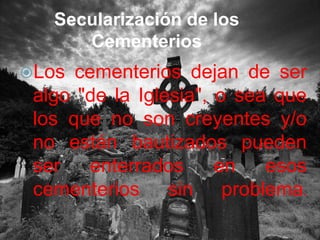 Secularización de los CementeriosLos cementerios dejan de ser algo "de la Iglesia", o sea que los que no son creyentes y/o no están bautizados pueden ser enterrados en esos cementerios sin problema.
