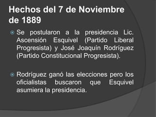 Hechos del 7 de Noviembre de 1889Se postularon a la presidencia Lic. Ascensión Esquivel (Partido Liberal Progresista) y José Joaquín Rodríguez (Partido Constitucional Progresista).Rodríguez ganó las elecciones pero los oficialistas buscaron que Esquivel asumiera la presidencia.