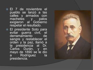 El 7 de noviembre el pueblo se lanzó a las calles y armados con machetes y palos exigieron al Gobierno respetar el resultado.El presidente Soto para evitar guerra civil, el derramamiento de sangre y restablecer el orden y la paz, llamó a la presidencia al Dr. Carlos Durán, y en mayo de 1890 se le dio a Rodríguez la presidencia.