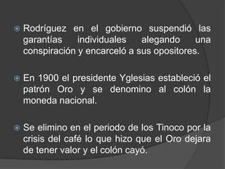 Rodríguez en el gobierno suspendió las garantías individuales alegando una conspiración y encarceló a sus opositores.En 1900 el presidente Yglesias estableció el patrón Oro y se denomino al colón la moneda nacional.Se elimino en el periodo de los Tinoco por la crisis del café lo que hizo que el Oro dejara de tener valor y el colón cayó.