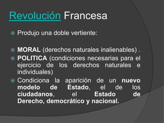Revolución FrancesaProdujo una doble vertiente:MORAL (derechos naturales inalienables) .POLITICA (condiciones necesarias para el ejercicio de los derechos naturales e individuales)Condiciona la aparición de un nuevo modelo de Estado, el de los ciudadanos, el Estado de Derecho, democrático y nacional.