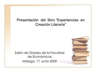 Presentación del libro “Experiencias en
           Creación Literaria”




Salón de Grados de la Facultad
        de Económicas
    Málaga, 17 Junio 2009
 