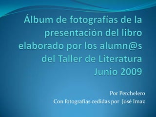 Álbum de fotografías de la presentación del libro elaborado por los alumn@s del Taller de LiteraturaJunio 2009 Por Perchelero Con fotografías cedidas por  José Imaz 