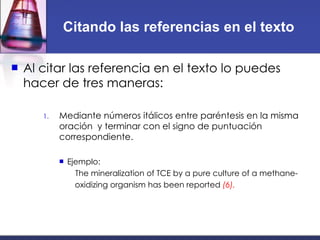 Citando las referencias en el texto Al citar las referencia en el texto lo puedes hacer de tres maneras: Mediante números itálicos entre paréntesis en la misma oración  y terminar con el signo de puntuación correspondiente.  Ejemplo: The mineralization of TCE by a pure culture of a methane- oxidizing organism has been reported   (6). 