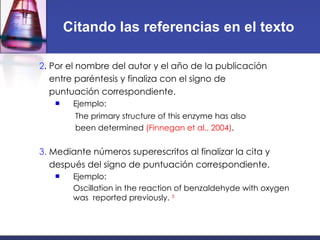 Citando las referencias en el texto 2 .  Por el nombre del autor y el año de la publicación entre paréntesis y finaliza con el signo de puntuación correspondiente. Ejemplo: The primary structure of this enzyme has also been determined  (Finnegan et al., 2004) . 3.  Mediante números superescritos al finalizar la cita y después del signo de puntuación correspondiente. Ejemplo: Oscillation in the reaction of benzaldehyde with oxygen was  reported previously.  3 