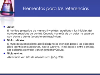 Elementos para las referencias Autor: El nombre se escribe de manera invertida ( apellidos y  las iniciales del nombre, seguidas de punto). Cuando hay más de un autor  se separan con punto y coma (excepto en Bioquímica).  Título  artículo: El título de publicaciones periódicas no es esencial, pero sí  es deseable para identificar los recursos.  No se subraya,  ni se coloca entre comillas. Las palabras centrales van en letra mayúscula.  Título revista: Abreviado ver  lista de abreviaturas (pág. 288) 