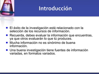 Introducción El éxito de la investigación está relacionado con la selección de los recursos de información. Recuerda, debes evaluar la información que encuentras, ya que otros evaluarán lo que tú produces. Mucha información no es sinónimo de buena información.  Una buena investigación tiene fuentes de información variadas, en formatos variados. 