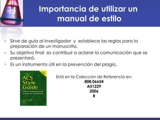 Importancia de utilizar un  manual de estilo Sirve de guía al investigador  y  establece las reglas para la preparación de un manuscrito. Su objetivo final  es contribuir a aclarar la comunicación que se presentará.  Es un instrumento útil en la prevención del plagio. Está en la Colección de Referencia en: 808.06654 A51229 2006 R 