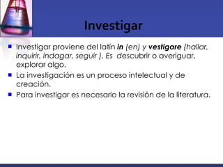 Investigar Investigar proviene del latín  in  (en) y  vestigare  (hallar, inquirir, indagar, seguir ). Es  d escubrir o averiguar, explorar algo. La investigación es un proceso intelectual y de creación.  Para investigar es necesario la revisión de la literatura.  