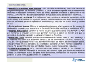 Recomendaciones:
  Reelección Indefinida y leyes de lemas: Para favorecer la alternancia y rotación de partidos en
el ejercicio del poder, las provincias (Formosa, SC) que aun tienen vigentes en sus constituciones
cláusulas de reelección indefinida y leyes de lemas, deberían considerar la derogación de las
mismas. Asimismo debe desalentarse la sanción de nuevas cláusulas de reelección indefinidas.
   Representación Legislativa: A fin de lograr un balance más adecuado entre las preferencias de
los votantes y la representación legislativa, debería considerarse la reforma de aquellos sistemas o
formulas electorales que sobre representan a la mayoría (Ej. Diputado por pueblo en SC y Senado
de SL).
   Designación de Jueces: Mejorar la participación ciudadana y la transparencia del proceso de
designación, tomando como antecedente el Decreto PEN 222/03 y 590/08 de la provincia de NQN.
   Libertad de Expresión: Contribuir al valioso esfuerzo que realizan entre otras FOPEA y la ADC
por monitorear e impulsar acciones que permitan modificar el estado de tensión a la que es
sometida la libertad de expresión en varias provincias de la Argentina.
   Publicidad Oficial: Teniendo en cuenta el antecedente del Decreto sobre PO de T. del Fuego y
                Oficial
la insistente vinculación que establecen varios IC de las provincias de Tucumán, Formosa, SL,
SDE, SC, entre publicidad oficial y falta de independencia de los medios de comunicación locales,
estas provincias deberían considerar la posibilidad de sancionar un marco normativo específico en
materia PO que permita dotar esta actividad de mayores niveles transparencia y equidad.
   Acceso a la Información: NQN, Tucumán, Mendoza – próximo a hacerlo-, SJ, SC, Formosa, SL
y Catamarca, deberían considerar la posibilidad de sancionar leyes que faciliten el derecho de
acceso a la información pública por parte de los ciudadanos, incorporando los requisitos mínimos
para que la futura norma pueda cumplir con su objetivo.
 