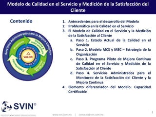 Modelo de Calidad en el Servicio y Medición de la Satisfacción del
                            Cliente

 Contenido                  1. Antecedentes para el desarrollo del Modelo
                            2. Problemática en la Calidad en el Servicio
                            3. El Modelo de Calidad en el Servicio y la Medición
                               de la Satisfacción al Cliente
                                a. Paso 1. Estado Actual de la Calidad en el
                                    Servicio
                                b. Paso 2. Modelo MCS y MSC – Estrategia de la
                                    Organización
                                c. Paso 3. Programa Piloto de Mejora Continua
                                    de Calidad en el Servicio y Medición de la
                                    Satisfacción al Cliente
                                d. Paso 4. Servicios Administrados para el
                                    Monitoreo de la Satisfacción del Cliente y la
                                    Mejora Continua
                            4. Elemento diferenciador del Modelo. Capacidad
                               Certificable




                                                                                    3
                     www.svin.com.mx   |   contacto@svin.com.mx
 