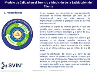 Modelo de Calidad en el Servicio y Medición de la Satisfacción del
                            Cliente
1. Antecedentes              En un mercado tan competido, en una permanente
                             evaluación de nuestra operación por parte de un
                             cliente/mercado cada vez más exigente, es
                             imprescindible aumentar el profesionalismo de nuestro
                             proceso comercial.
                             Orientarnos al cliente de manera genuina y que sea
                             rentable para nuestras organizaciones debe ser por
                             mucho, nuestra principal estrategia, y a partir de esta,
                             derivar hacia la efectividad y la trascendencia.
                             Atraer a un cliente nuevo es 5 veces mas costoso que
                             mantener a los clientes actuales. Aumentar la
                             satisfacción del cliente externo es resultado de aumentar
                             la satisfacción de los clientes internos en una relación
                             1:3, y es un efecto además, que se refleja de 6 a 18
                             meses.
                             Evaluar la satisfacción del cliente y a partir de los
                             hallazgos, activar un proceso de mejora continua que
                             eleve el nivel de efectividad de “esos elementos” que lo
                             detonan, es clave para generar una mayor confiabilidad
                             en nuestra operación y así mayor cuota de mercado y
                             fidelidad de nuestros clientes actuales.
                     www.svin.com.mx   |   contacto@svin.com.mx                          4
 
