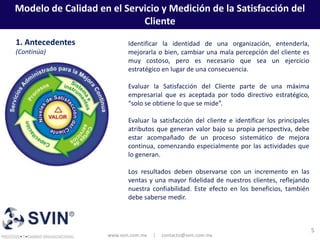 Modelo de Calidad en el Servicio y Medición de la Satisfacción del
                            Cliente
1. Antecedentes             Identificar la identidad de una organización, entenderla,
(Continúa)                  mejorarla o bien, cambiar una mala percepción del cliente es
                            muy costoso, pero es necesario que sea un ejercicio
                            estratégico en lugar de una consecuencia.

                            Evaluar la Satisfacción del Cliente parte de una máxima
                            empresarial que es aceptada por todo directivo estratégico,
                            “solo se obtiene lo que se mide”.

                            Evaluar la satisfacción del cliente e identificar los principales
                            atributos que generan valor bajo su propia perspectiva, debe
                            estar acompañado de un proceso sistemático de mejora
                            continua, comenzando especialmente por las actividades que
                            lo generan.

                            Los resultados deben observarse con un incremento en las
                            ventas y una mayor fidelidad de nuestros clientes, reflejando
                            nuestra confiabilidad. Este efecto en los beneficios, también
                            debe saberse medir.



                                                                                                5
                     www.svin.com.mx   |   contacto@svin.com.mx
 