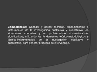 Competencias: Conocer y aplicar técnicas, procedimientos e instrumentos de la investigación cualitativa y cuantitativa, en situaciones concretas y en problemáticas socioeducativas significativas, utilizando los fundamentos teórico-metodológicos y técnico-instrumentales de la investigación cualitativa y cuantitativa, para generar procesos de intervención.  