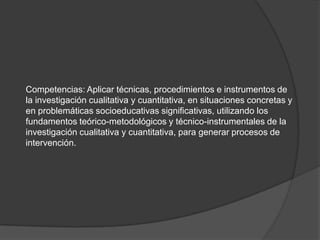 Competencias: Aplicar técnicas, procedimientos e instrumentos de la investigación cualitativa y cuantitativa, en situaciones concretas y en problemáticas socioeducativas significativas, utilizando los fundamentos teórico-metodológicos y técnico-instrumentales de la investigación cualitativa y cuantitativa, para generar procesos de intervención.  