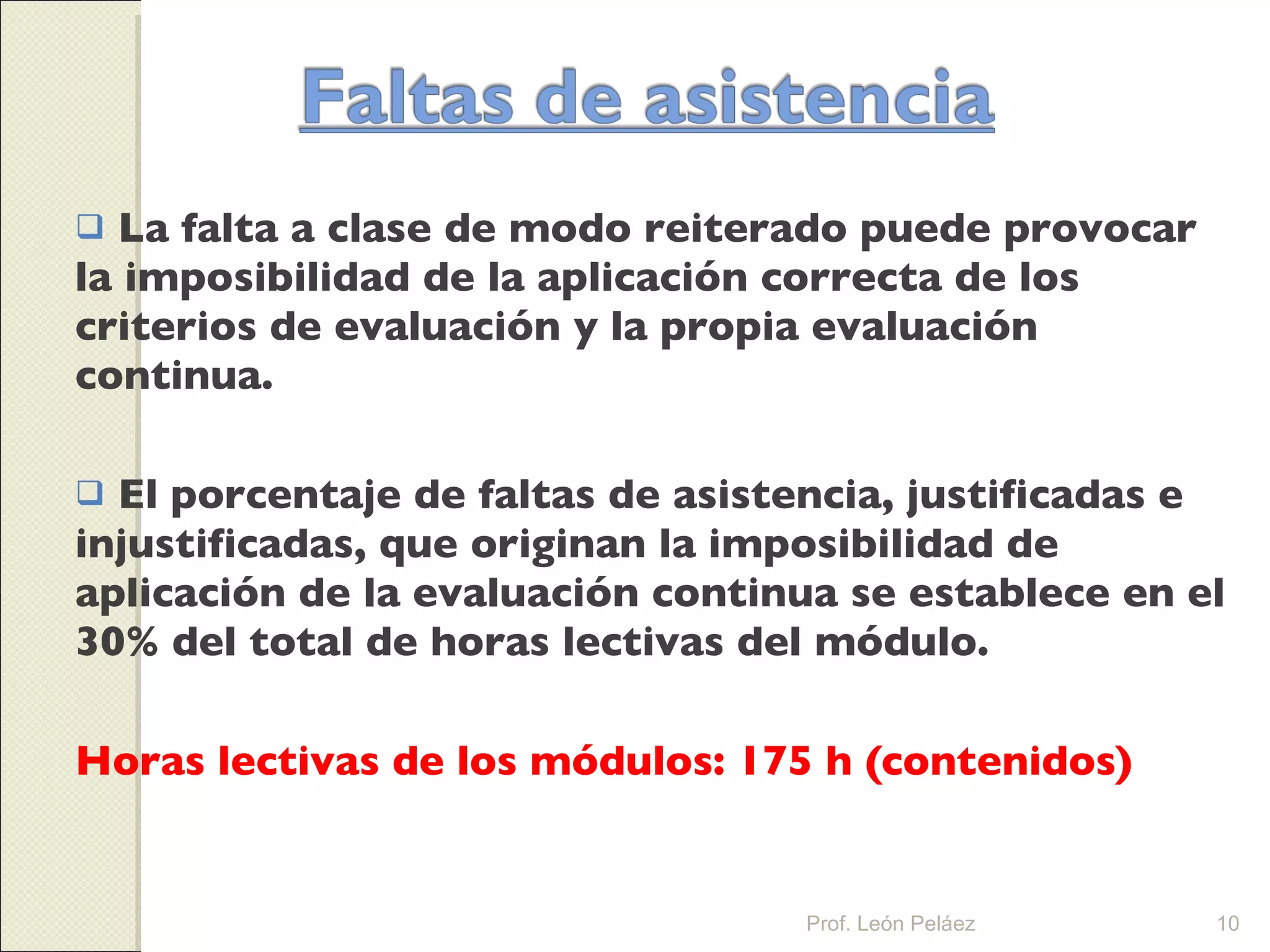 La falta a clase de modo reiterado puede provocar la imposibilidad de la aplicación correcta de los criterios de evaluación y la propia evaluación continua. El porcentaje de faltas de asistencia, justificadas e injustificadas, que originan la imposibilidad de aplicación de la evaluación continua se establece en el 30% del total de horas lectivas del módulo. Horas lectivas de los módulos: 175 h (contenidos) Prof. León Peláez 