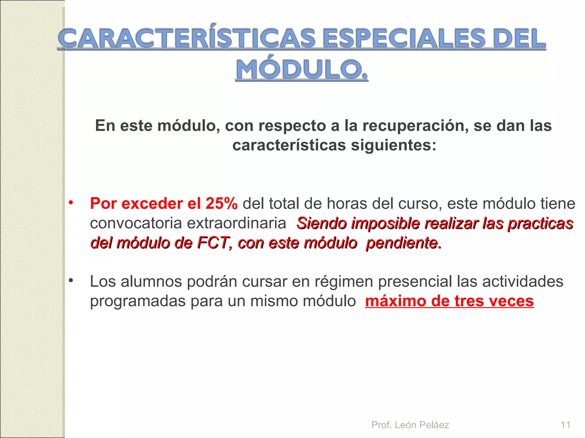 En este módulo, con respecto a la recuperación, se dan las características siguientes: Por exceder el 25%   del total de horas del curso, este módulo tiene convocatoria extraordinaria .   Siendo imposible realizar las practicas del módulo de FCT, con este módulo  pendiente. Los alumnos podrán cursar en régimen presencial las actividades programadas para un mismo módulo  máximo de tres veces . Prof. León Peláez Prof. León Peláez 