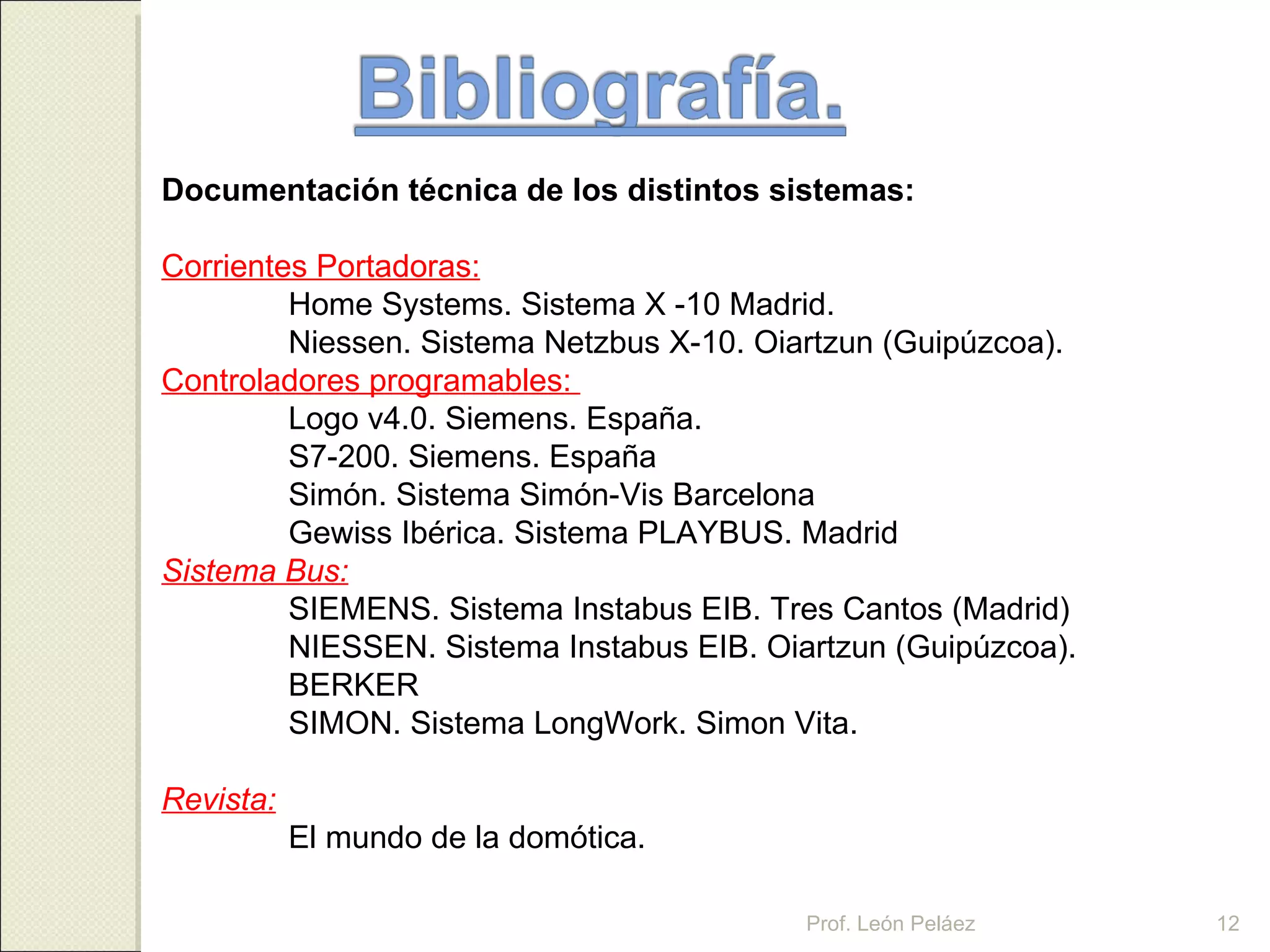 Documentación técnica de los distintos sistemas: Corrientes Portadoras: Home Systems. Sistema X -10 Madrid. Niessen. Sistema Netzbus X-10. Oiartzun (Guipúzcoa). Controladores programables:  Logo v4.0. Siemens. España. S7-200. Siemens. España Simón. Sistema Simón-Vis Barcelona Gewiss Ibérica. Sistema PLAYBUS. Madrid Sistema Bus: SIEMENS. Sistema Instabus EIB. Tres Cantos (Madrid) NIESSEN. Sistema Instabus EIB. Oiartzun (Guipúzcoa). BERKER SIMON. Sistema LongWork. Simon Vita. Revista: El mundo de la domótica.  Prof. León Peláez 