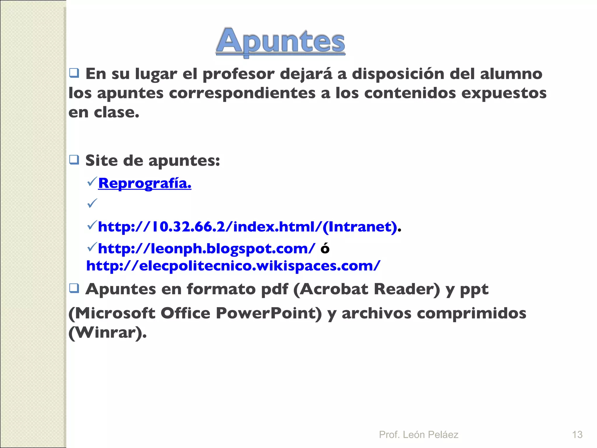 En su lugar el profesor dejará a disposición del alumno los apuntes correspondientes a los contenidos expuestos en clase. Site de apuntes: Reprografía. http://www.iespolitecnico.eu/auladigital.(Internet). http:// 10.32.66.2/index.html/(Intranet) . http://leonph.blogspot.com/  ó  http://elecpolitecnico.wikispaces.com/ Apuntes en formato pdf (Acrobat Reader) y ppt (Microsoft Office PowerPoint) y archivos comprimidos (Winrar). Prof. León Peláez 
