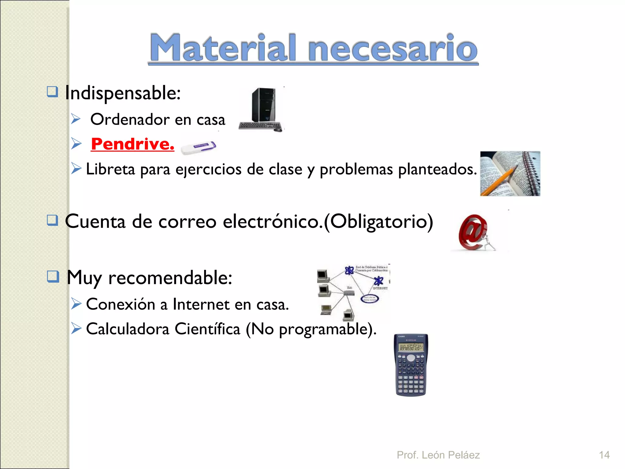 Indispensable: Ordenador en casa Pendrive. Libreta para ejercicios de clase y problemas planteados. Cuenta de correo electrónico.(Obligatorio) Muy recomendable: Conexión a Internet en casa. Calculadora Científica (No programable). Prof. León Peláez 