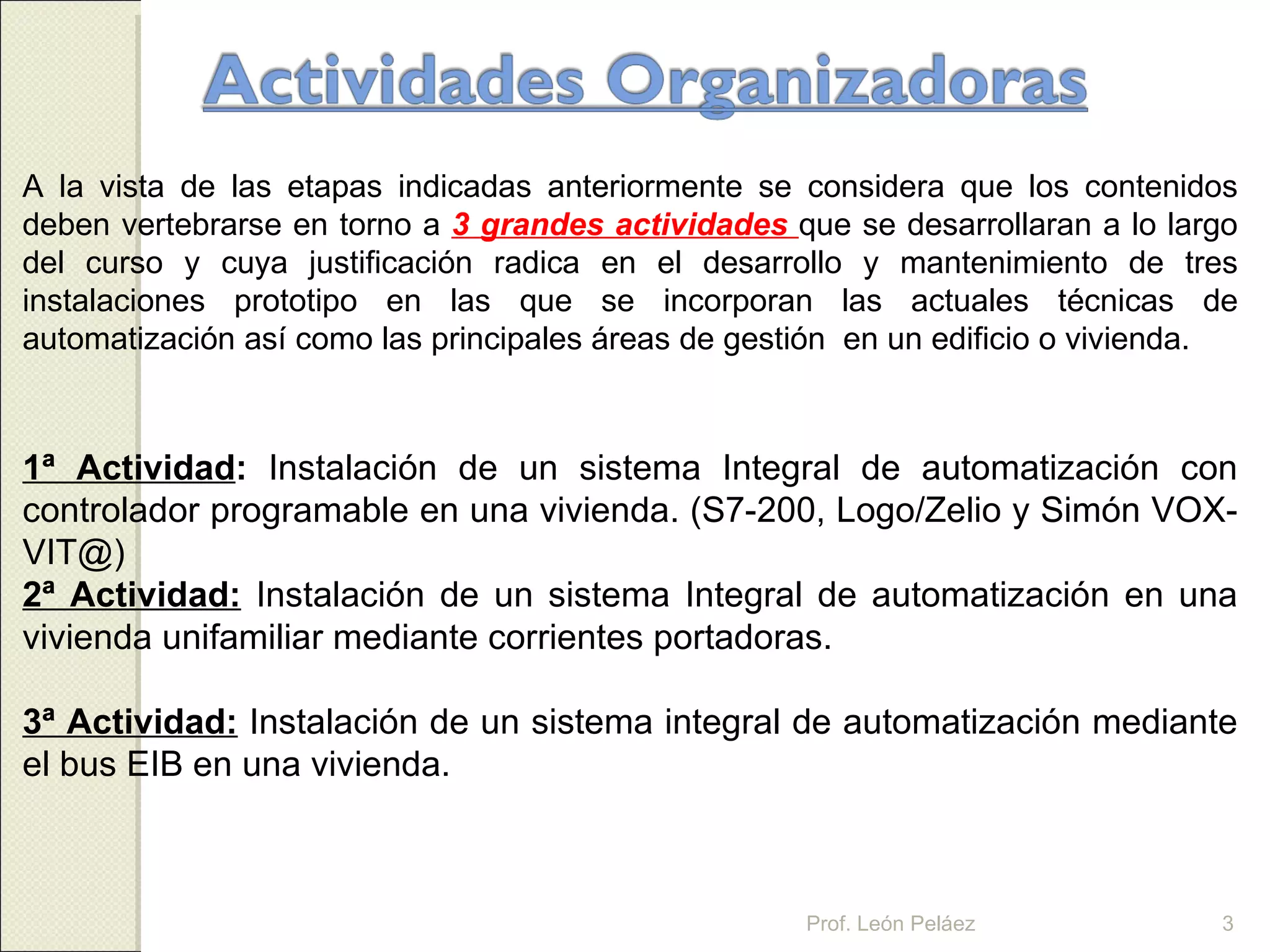 A la vista de las etapas indicadas anteriormente se considera que los contenidos deben vertebrarse en torno a  3 grandes actividades  que se desarrollaran a lo largo del curso y cuya justificación radica en el desarrollo y mantenimiento de tres instalaciones prototipo en las que se incorporan las actuales técnicas de automatización así como las principales áreas de gestión  en un edificio o vivienda. 1ª Actividad :  Instalación de un sistema Integral de automatización con controlador programable en una vivienda. (S7-200, Logo/Zelio y Simón VOX-VIT@) 2ª Actividad:   Instalación de un sistema Integral de automatización en una vivienda unifamiliar mediante corrientes portadoras. 3ª Actividad:   Instalación de un sistema integral de automatización mediante el bus EIB en una vivienda. Prof. León Peláez 