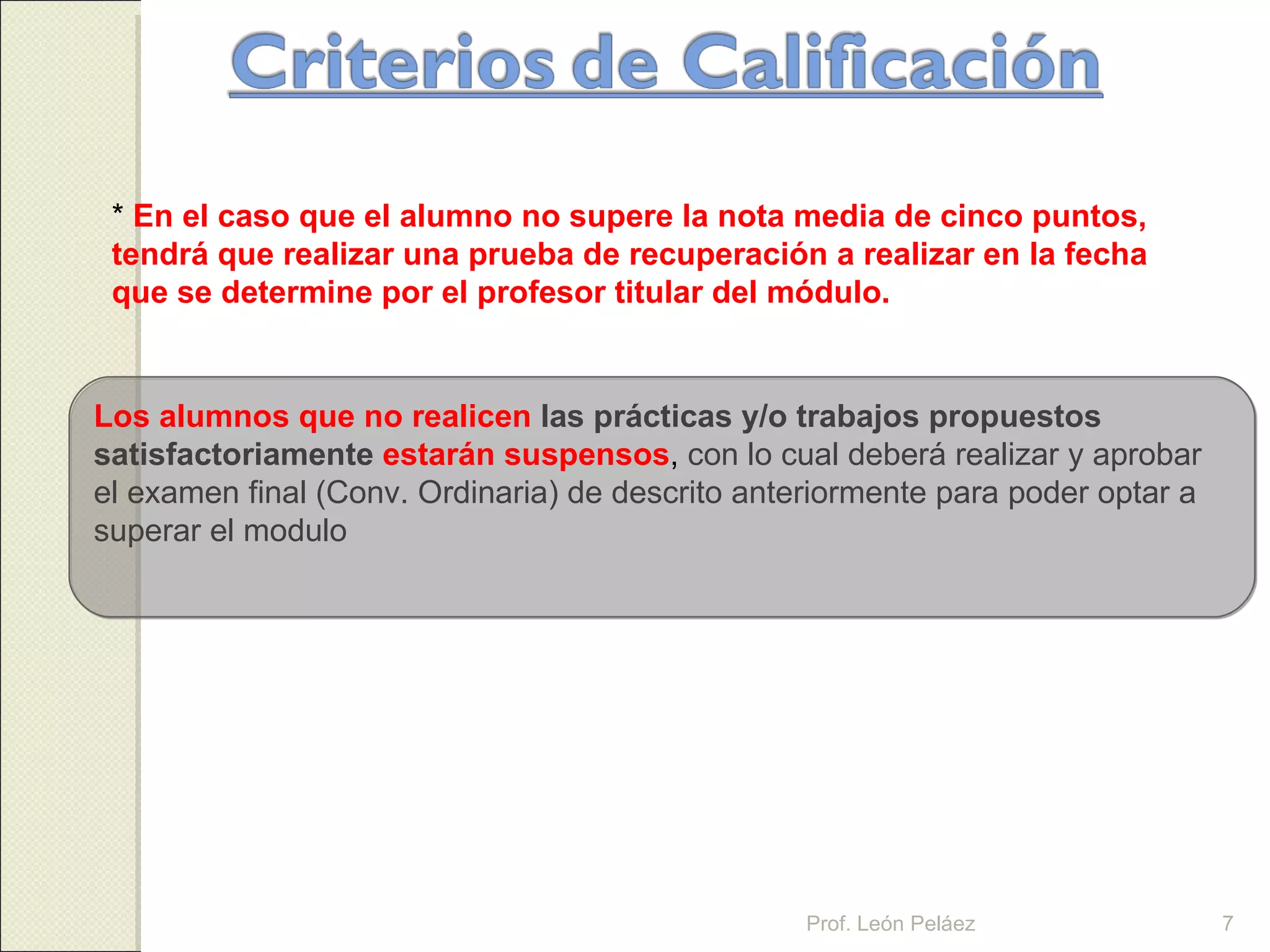 Los alumnos que no realicen   las prácticas y/o trabajos propuestos satisfactoriamente   estarán suspensos ,  con lo cual deberá realizar y aprobar el examen final (Conv. Ordinaria) de descrito anteriormente para poder optar a superar el modulo  Prof. León Peláez *  En el caso que el alumno no supere la nota media de cinco puntos, tendrá que realizar una prueba de recuperación a realizar en la fecha que se determine por el profesor titular del módulo. Prof. León Peláez 