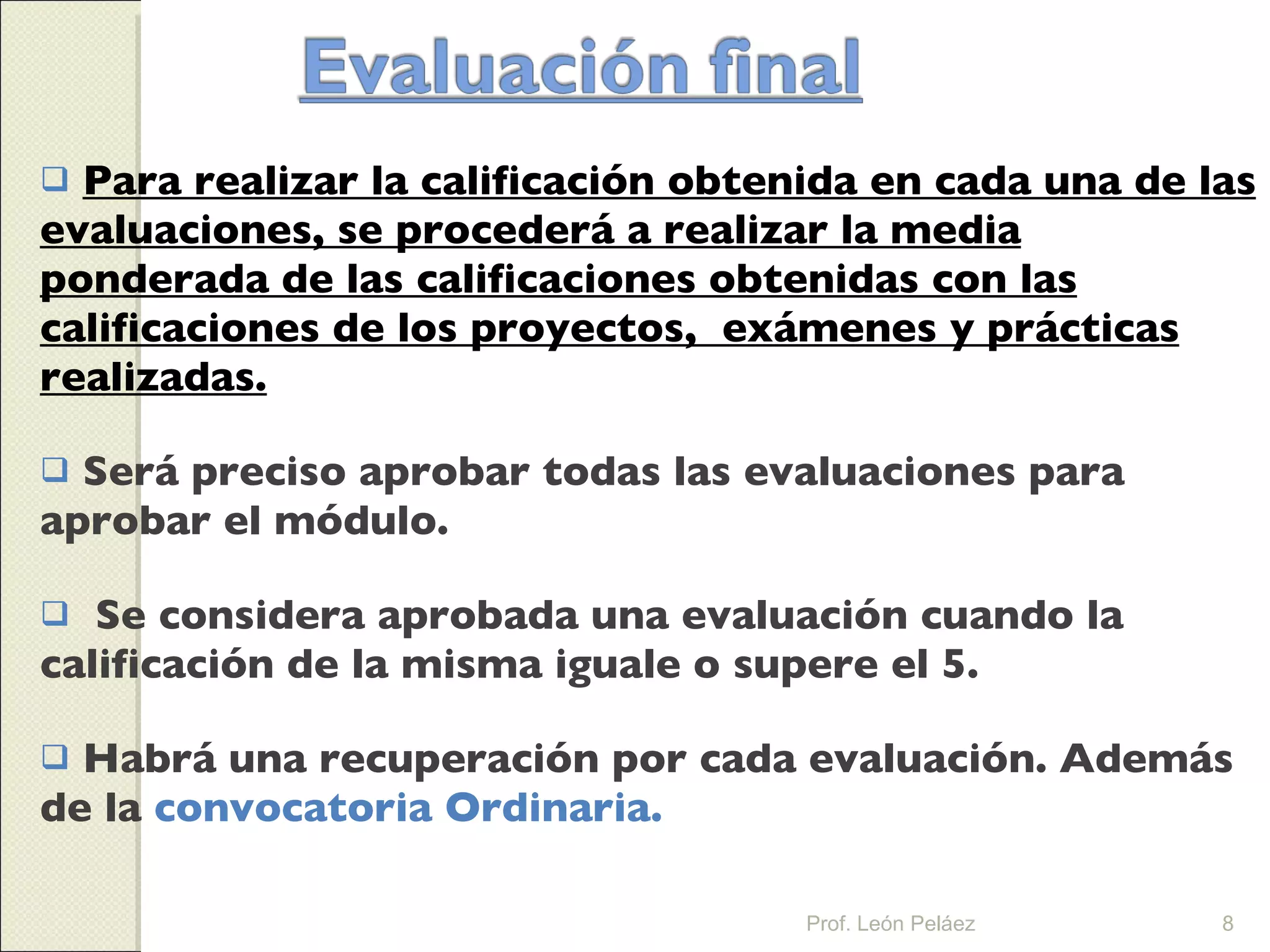 Para realizar la calificación obtenida en cada una de las evaluaciones, se procederá a realizar la media ponderada de las calificaciones obtenidas con las calificaciones de los proyectos,  exámenes y prácticas realizadas. Será preciso aprobar todas las evaluaciones para aprobar el módulo. Se considera aprobada una evaluación cuando la calificación de la misma iguale o supere el 5. Habrá una recuperación por cada evaluación. Además de la  convocatoria Ordinaria. Prof. León Peláez 