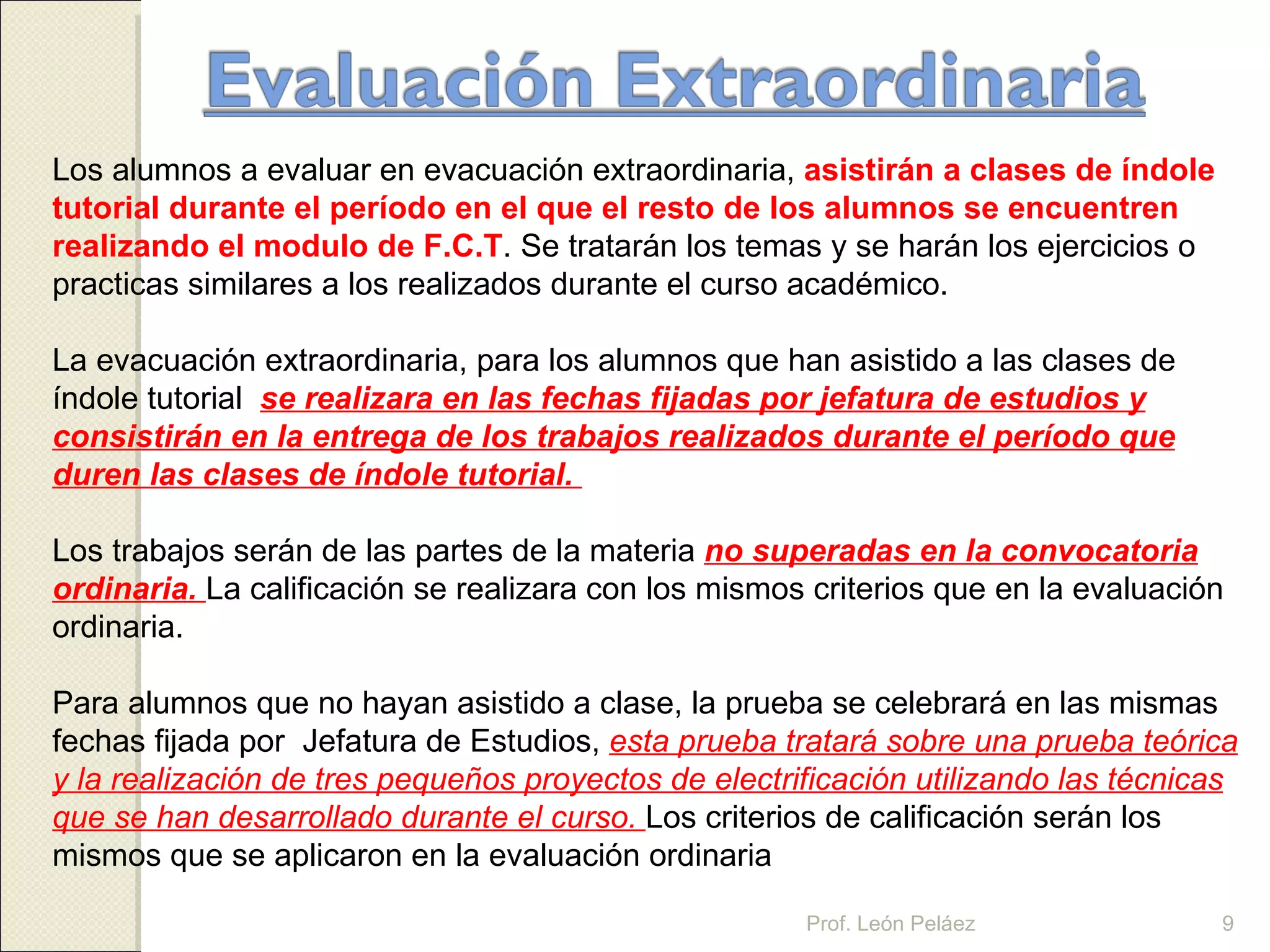Los alumnos a evaluar en evacuación extraordinaria,  asistirán a clases de índole tutorial durante el período en el que el resto de los alumnos se encuentren realizando el modulo de F.C.T . Se tratarán los temas y se harán los ejercicios o practicas similares a los realizados durante el curso académico. La evacuación extraordinaria, para los alumnos que han asistido a las clases de índole tutorial  se realizara en las fechas fijadas por jefatura de estudios y consistirán en la entrega de los trabajos realizados durante el período que duren las clases de índole tutorial.  Los trabajos serán de las partes de la materia  no superadas en la convocatoria ordinaria.  La calificación se realizara con los mismos criterios que en la evaluación ordinaria. Para alumnos que no hayan asistido a clase, la prueba se celebrará en las mismas fechas fijada por  Jefatura de Estudios,  esta prueba tratará sobre una prueba teórica y la realización de tres pequeños proyectos de electrificación utilizando las técnicas que se han desarrollado durante el curso.  Los criterios de calificación serán los mismos que se aplicaron en la evaluación ordinaria   Prof. León Peláez 
