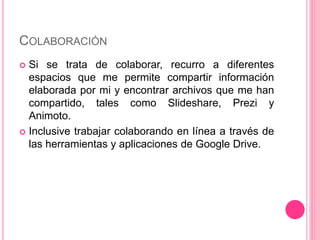 COLABORACIÓN
 Si se trata de colaborar, recurro a diferentes
espacios que me permite compartir información
elaborada por mi y encontrar archivos que me han
compartido, tales como Slideshare, Prezi y
Animoto.
 Inclusive trabajar colaborando en línea a través de
las herramientas y aplicaciones de Google Drive.
 