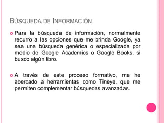 BÚSQUEDA DE INFORMACIÓN
 Para la búsqueda de información, normalmente
recurro a las opciones que me brinda Google, ya
sea una búsqueda genérica o especializada por
medio de Google Academics o Google Books, si
busco algún libro.
 A través de este proceso formativo, me he
acercado a herramientas como Tineye, que me
permiten complementar búsquedas avanzadas.
 