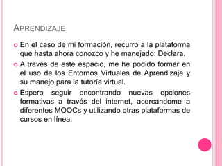 APRENDIZAJE
 En el caso de mi formación, recurro a la plataforma
que hasta ahora conozco y he manejado: Declara.
 A través de este espacio, me he podido formar en
el uso de los Entornos Virtuales de Aprendizaje y
su manejo para la tutoría virtual.
 Espero seguir encontrando nuevas opciones
formativas a través del internet, acercándome a
diferentes MOOCs y utilizando otras plataformas de
cursos en línea.
 