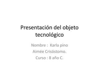 Presentación del objeto
     tecnológico
    Nombre : Karla pino
     Aimée Crisóstomo.
      Curso : 8 año C.
 
