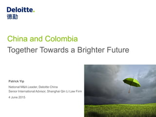 China and Colombia
Together Towards a Brighter Future
Patrick Yip
National M&A Leader, Deloitte China
Senior International Advisor, Shanghai Qin Li Law Firm
4 June 2015
 
