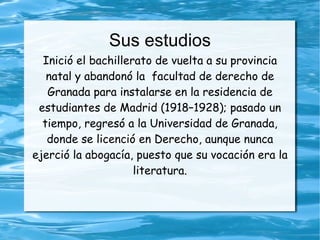 Sus estudios
  Inició el bachillerato de vuelta a su provincia
   natal y abandonó la facultad de derecho de
   Granada para instalarse en la residencia de
 estudiantes de Madrid (1918–1928); pasado un
  tiempo, regresó a la Universidad de Granada,
   donde se licenció en Derecho, aunque nunca
ejerció la abogacía, puesto que su vocación era la
                     literatura.
 