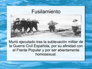 Fusilamiento




Murió ejecutado tras la sublevación militar de
la Guerra Civil Española, por su afinidad con
   el Frente Popular y por ser abiertamente
                 homosexual.
 