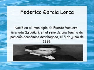 Federico García Lorca

  Nació en el municipio de Fuente Vaquero ,
Granada (España ), en el seno de una familia de
posición económica desahogada, el 5 de junio de
                     1898.
 