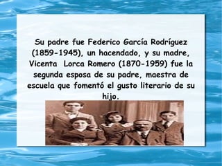 Su padre fue Federico García Rodríguez
 (1859-1945), un hacendado, y su madre,
Vicenta Lorca Romero (1870-1959) fue la
  segunda esposa de su padre, maestra de
escuela que fomentó el gusto literario de su
                   hijo.
 