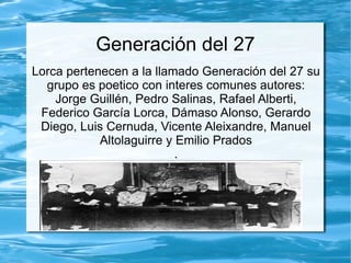 Generación del 27
Lorca pertenecen a la llamado Generación del 27 su
  grupo es poetico con interes comunes autores:
    Jorge Guillén, Pedro Salinas, Rafael Alberti,
 Federico García Lorca, Dámaso Alonso, Gerardo
 Diego, Luis Cernuda, Vicente Aleixandre, Manuel
            Altolaguirre y Emilio Prados
                           .
 