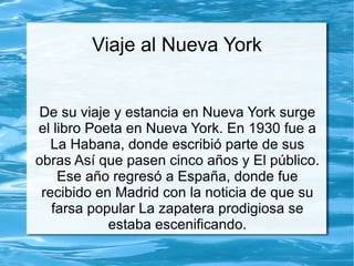 Viaje al Nueva York


 De su viaje y estancia en Nueva York surge
el libro Poeta en Nueva York. En 1930 fue a
   La Habana, donde escribió parte de sus
obras Así que pasen cinco años y El público.
    Ese año regresó a España, donde fue
 recibido en Madrid con la noticia de que su
   farsa popular La zapatera prodigiosa se
            estaba escenificando.
 