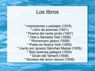 Los libros

     * Impresiones y paisajes (1918)
           * Libro de poemas (1921)
      * Poema del cante jondo (1921)
         * Oda a Salvador Dalí (1926)
          * Romancero gitano (1928)
        * Poeta en Nueva York (1930)
* Llanto por Ignacio Sánchez Mejías (1935)
       * Seis poemas galegos (1935)
           * Diván del Tamarit (1936)
     * Sonetos del amor oscuro (1936)
 